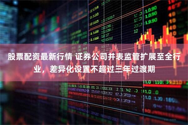 股票配资最新行情 证券公司并表监管扩展至全行业，差异化设置不超过三年过渡期