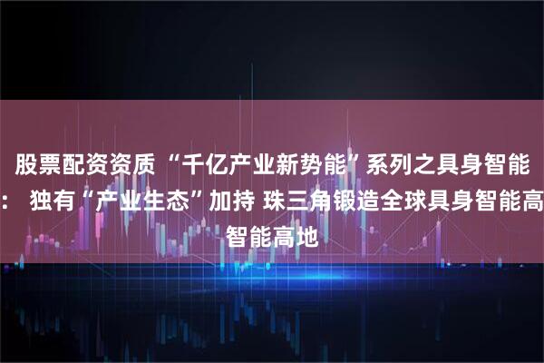 股票配资资质 “千亿产业新势能”系列之具身智能篇： 独有“产业生态”加持 珠三角锻造全球具身智能高地