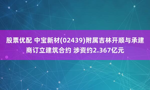股票优配 中宝新材(02439)附属吉林开顺与承建商订立建筑合约 涉资约2.367亿元
