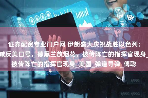 证券配资专业门户网 伊朗盛大庆祝战胜以色列：数万民众挥舞国旗高喊反美口号，德黑兰放烟花，被传阵亡的指挥官现身_美国_弹道导弹_傅聪