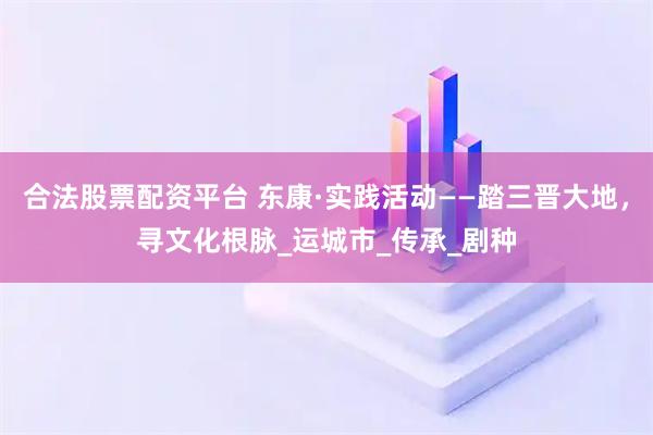 合法股票配资平台 东康·实践活动——踏三晋大地，寻文化根脉_运城市_传承_剧种