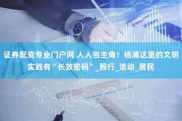 证券配资专业门户网 人人当主角！杨浦这里的文明实践有“长效密码”_殷行_活动_居民