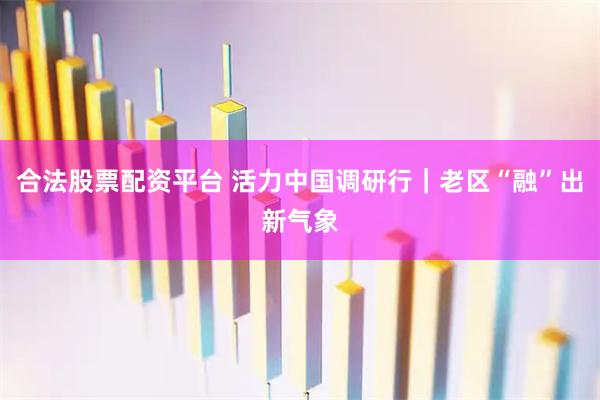 合法股票配资平台 活力中国调研行｜老区“融”出新气象