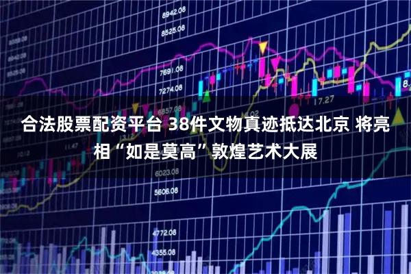 合法股票配资平台 38件文物真迹抵达北京 将亮相“如是莫高”敦煌艺术大展