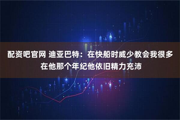 配资吧官网 迪亚巴特：在快船时威少教会我很多 在他那个年纪他依旧精力充沛