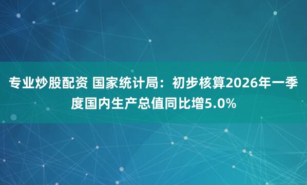专业炒股配资 国家统计局：初步核算2026年一季度国内生产总值同比增5.0%