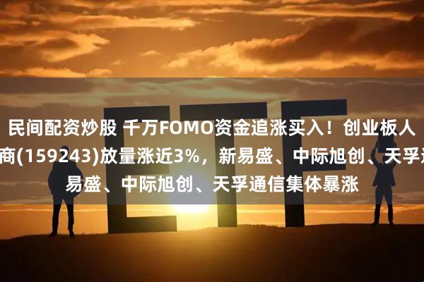 民间配资炒股 千万FOMO资金追涨买入！创业板人工智能ETF招商(159243)放量涨近3%，新易盛、中际旭创、天孚通信集体暴涨
