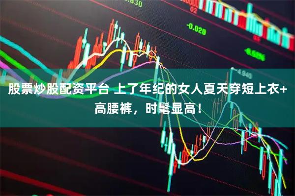 股票炒股配资平台 上了年纪的女人夏天穿短上衣+高腰裤，时髦显高！