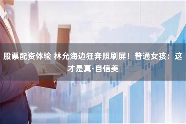股票配资体验 林允海边狂奔照刷屏！普通女孩：这才是真·自信美