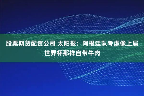 股票期货配资公司 太阳报：阿根廷队考虑像上届世界杯那样自带牛肉