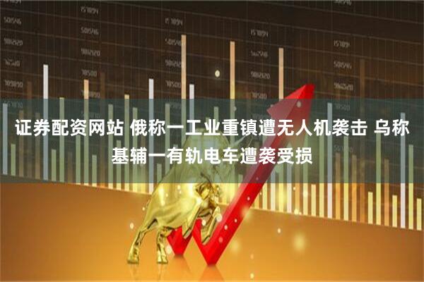 证券配资网站 俄称一工业重镇遭无人机袭击 乌称基辅一有轨电车遭袭受损