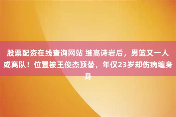 股票配资在线查询网站 继高诗岩后，男篮又一人或离队！位置被王俊杰顶替，年仅23岁却伤病缠身