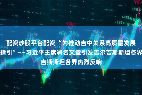 配资炒股平台配资 “为推动吉中关系高质量发展提供重要指引”——习近平主席署名文章引发吉尔吉斯斯坦各界热烈反响