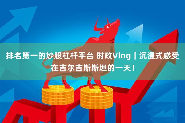 排名第一的炒股杠杆平台 时政Vlog｜沉浸式感受在吉尔吉斯斯坦的一天！